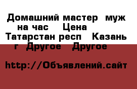 Домашний мастер (муж на час) › Цена ­ 250 - Татарстан респ., Казань г. Другое » Другое   